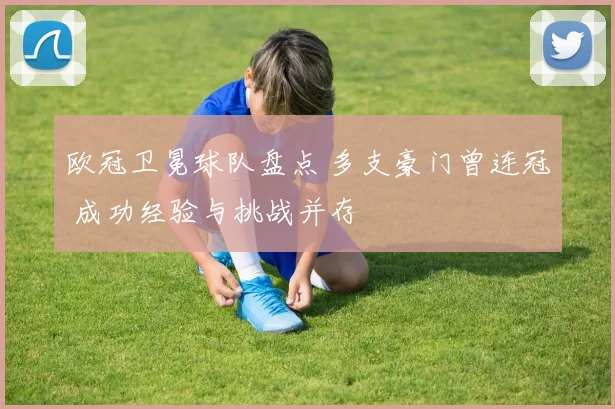 欧冠卫冕球队盘点 多支豪门曾连冠 成功经验与挑战并存