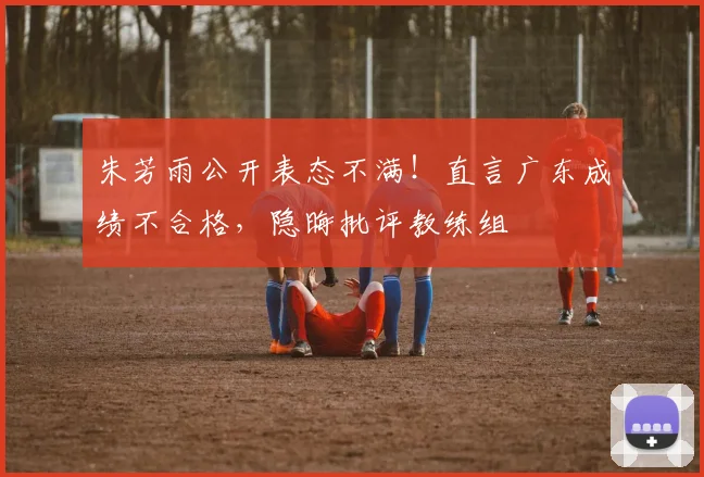 朱芳雨公开表态不满！直言广东成绩不合格，隐晦批评教练组