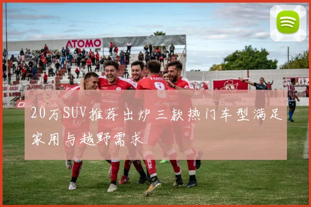20万SUV推荐出炉三款热门车型满足家用与越野需求