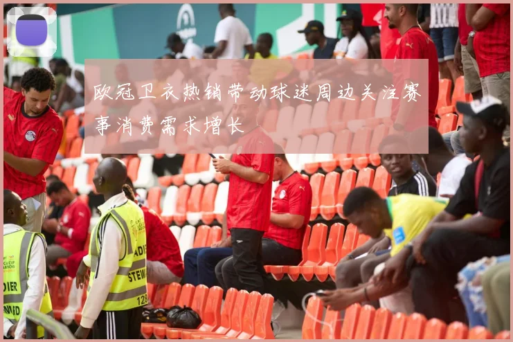 欧冠卫衣热销带动球迷周边关注赛事消费需求增长