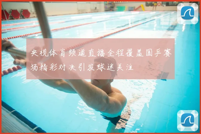 央视体育频道直播全程覆盖国乒赛场精彩对决引发球迷关注