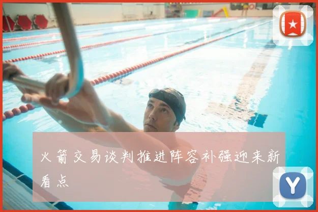 火箭交易谈判推进阵容补强迎来新看点