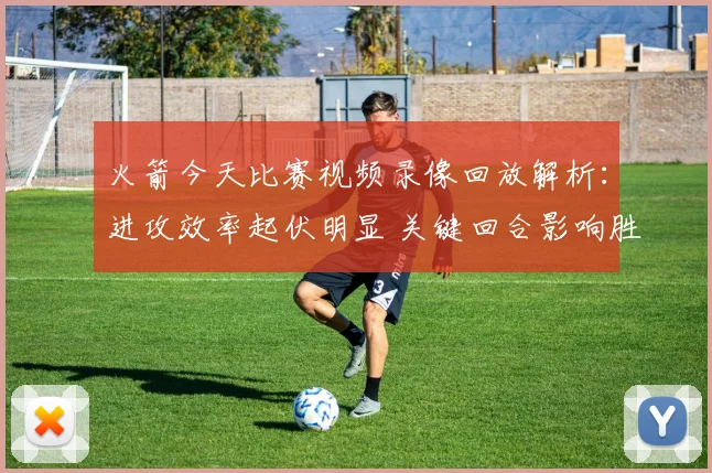 火箭今天比赛视频录像回放解析：进攻效率起伏明显 关键回合影响胜负走势