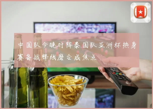 中国队今晚对阵泰国队亚洲杯热身赛备战锋线磨合成焦点