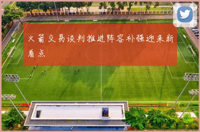 火箭交易谈判推进阵容补强迎来新看点