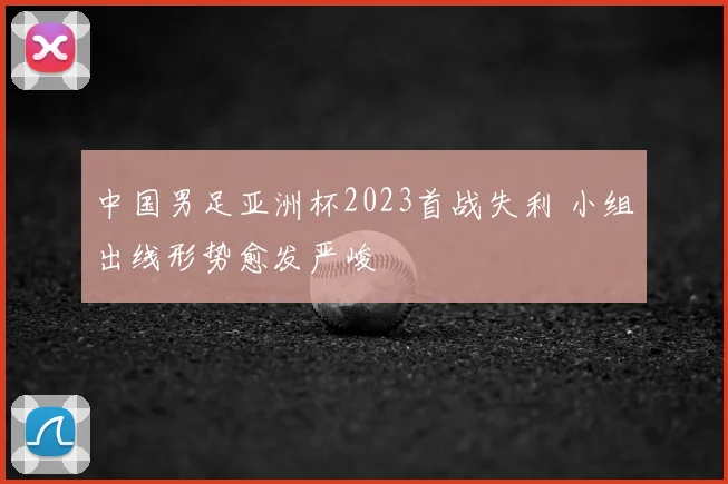 中国男足亚洲杯2023首战失利 小组出线形势愈发严峻