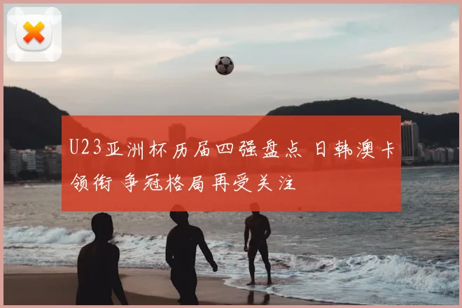 U23亚洲杯历届四强盘点 日韩澳卡领衔 争冠格局再受关注