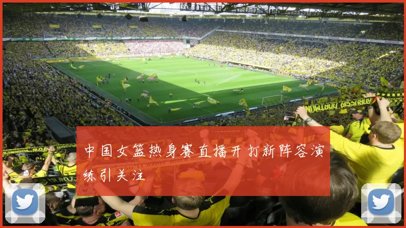 中国女篮热身赛直播开打新阵容演练引关注