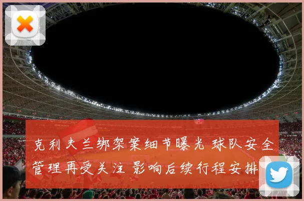 克利夫兰绑架案细节曝光 球队安全管理再受关注 影响后续行程安排