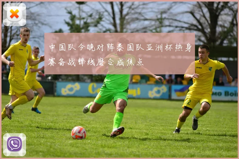 中国队今晚对阵泰国队亚洲杯热身赛备战锋线磨合成焦点