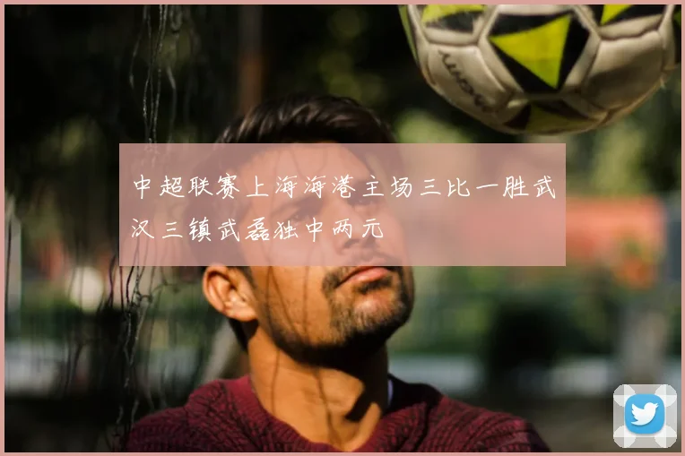 中超联赛上海海港主场三比一胜武汉三镇武磊独中两元