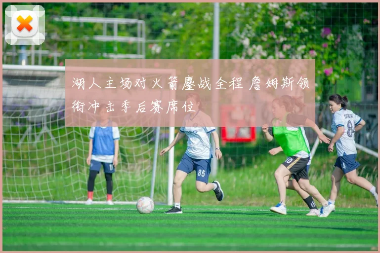湖人主场对火箭鏖战全程 詹姆斯领衔冲击季后赛席位