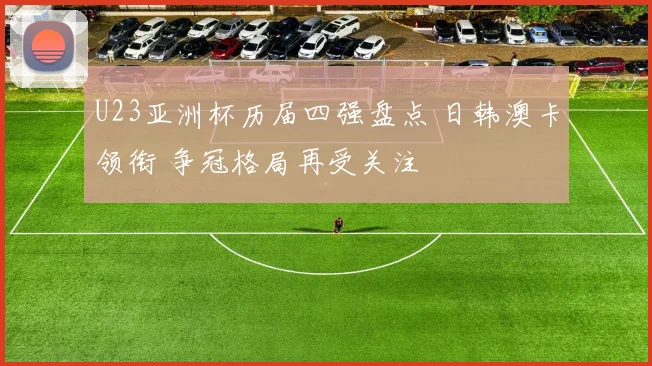 U23亚洲杯历届四强盘点 日韩澳卡领衔 争冠格局再受关注