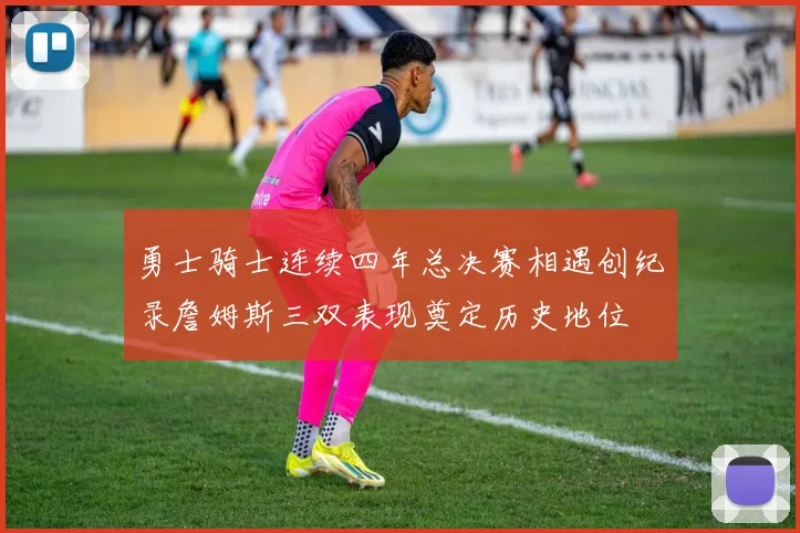 勇士骑士连续四年总决赛相遇创纪录詹姆斯三双表现奠定历史地位