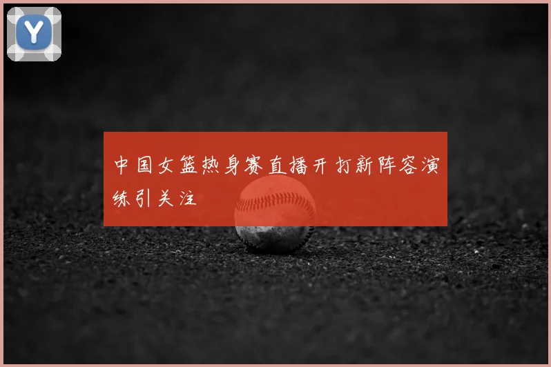 中国女篮热身赛直播开打新阵容演练引关注