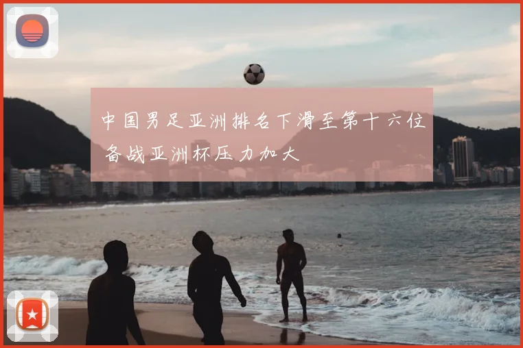中国男足亚洲排名下滑至第十六位 备战亚洲杯压力加大