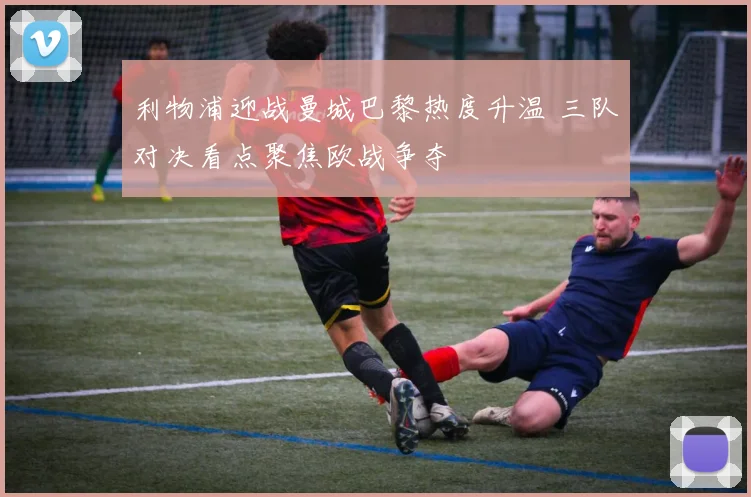 利物浦迎战曼城巴黎热度升温 三队对决看点聚焦欧战争夺