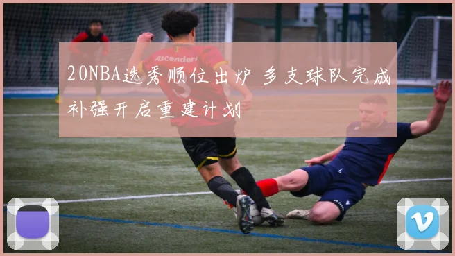20NBA选秀顺位出炉 多支球队完成补强开启重建计划