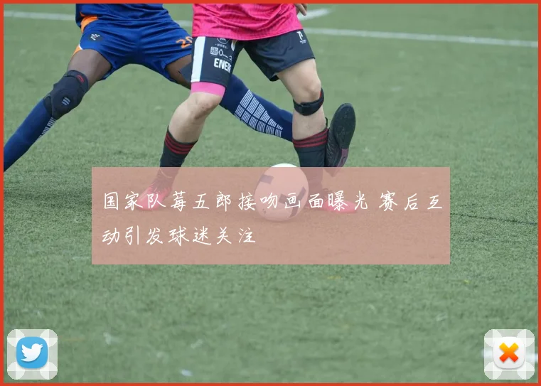 国家队莓五郎接吻画面曝光 赛后互动引发球迷关注