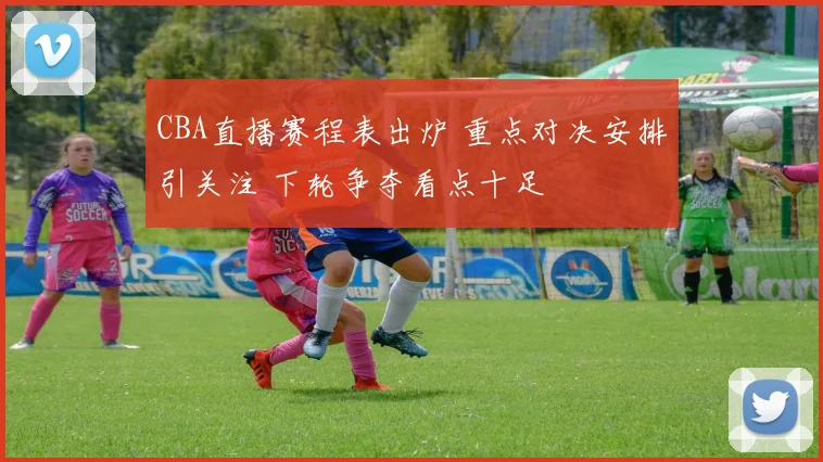 CBA直播赛程表出炉 重点对决安排引关注 下轮争夺看点十足