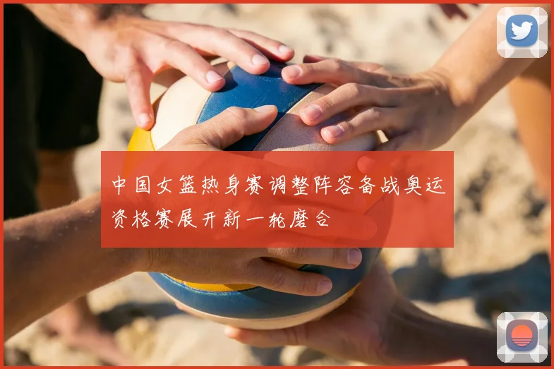 中国女篮热身赛调整阵容备战奥运资格赛展开新一轮磨合