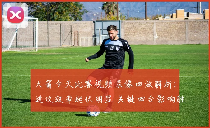 火箭今天比赛视频录像回放解析：进攻效率起伏明显 关键回合影响胜负走势