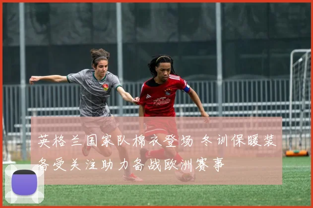 英格兰国家队棉衣登场 冬训保暖装备受关注助力备战欧洲赛事