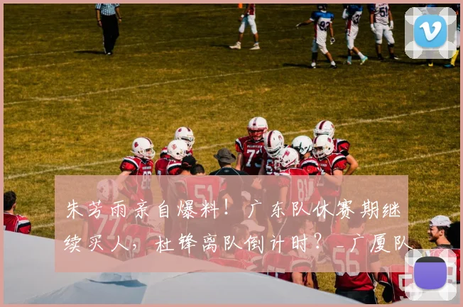 朱芳雨亲自爆料！广东队休赛期继续买人，杜锋离队倒计时？_广厦队_崔永熙_广厦