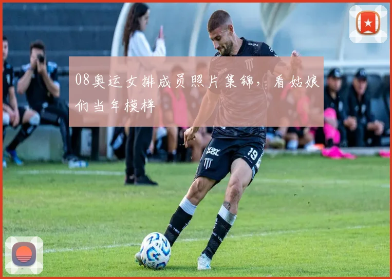 08奥运女排成员照片集锦，看姑娘们当年模样